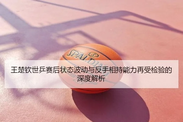 王楚钦世乒赛后状态波动与反手相持能力再受检验的深度解析