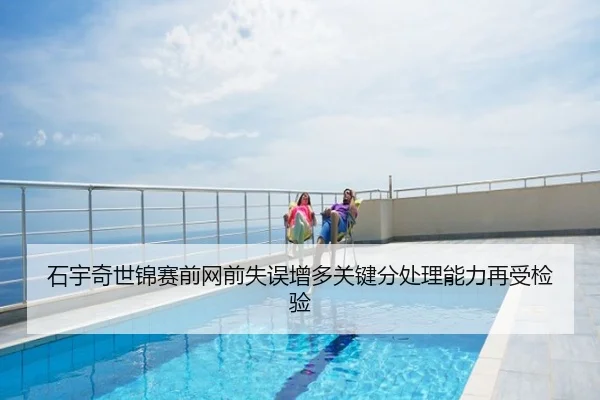 石宇奇世锦赛前网前失误增多关键分处理能力再受检验