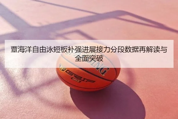 覃海洋自由泳短板补强进展接力分段数据再解读与全面突破